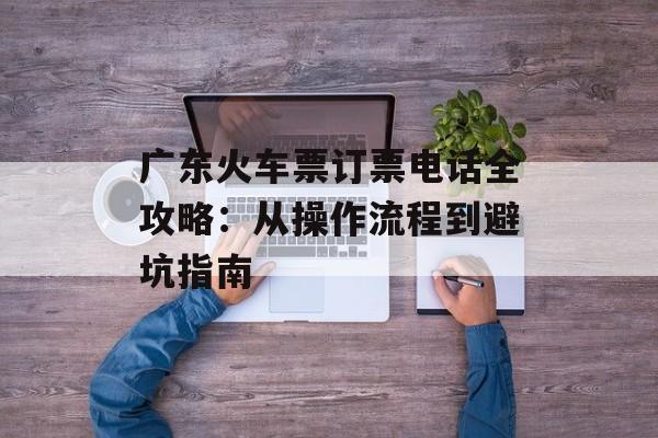 广东火车票订票电话全攻略：从操作流程到避坑指南-第1张图片-