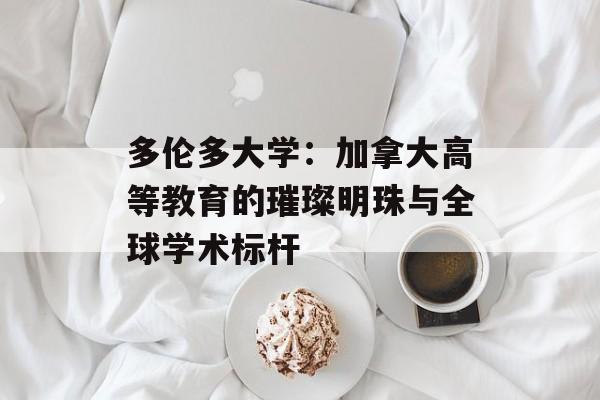 多伦多大学：加拿大高等教育的璀璨明珠与全球学术标杆-第1张图片-