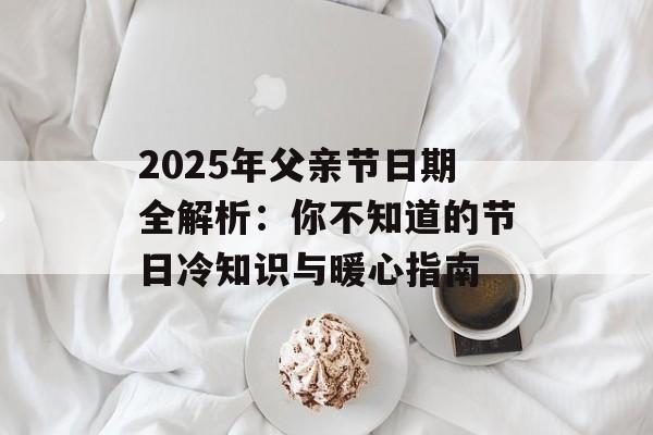 2025年父亲节日期全解析：你不知道的节日冷知识与暖心指南-第1张图片-