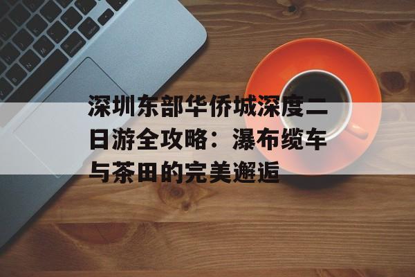 深圳东部华侨城深度二日游全攻略：瀑布缆车与茶田的完美邂逅-第1张图片-