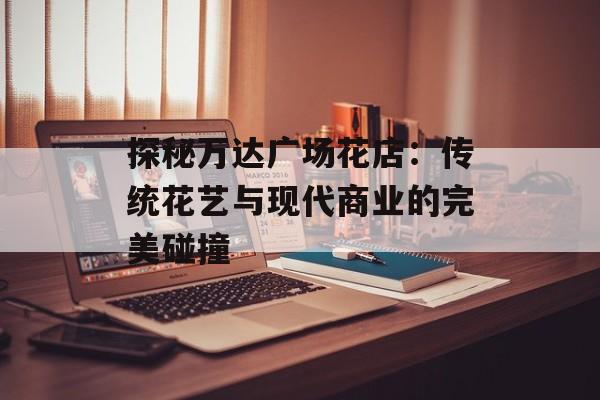 探秘万达广场花店：传统花艺与现代商业的完美碰撞-第1张图片-