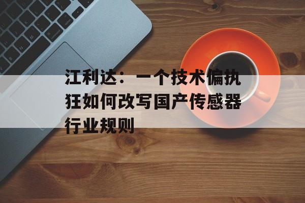 江利达：一个技术偏执狂如何改写国产传感器行业规则-第1张图片-