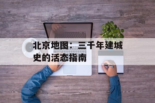 北京地图：三千年建城史的活态指南-第1张图片-
