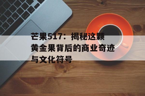 芒果517：揭秘这颗黄金果背后的商业奇迹与文化符号-第1张图片-