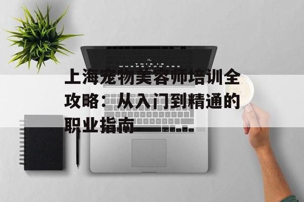 上海宠物美容师培训全攻略：从入门到精通的职业指南-第1张图片-