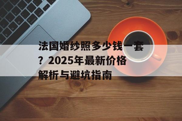 法国婚纱照多少钱一套?2025年最新价格解析与避坑指南-第1张图片- 法国婚纱照多少钱一套?2025年最新价格解析与避坑指南-第1张图片-