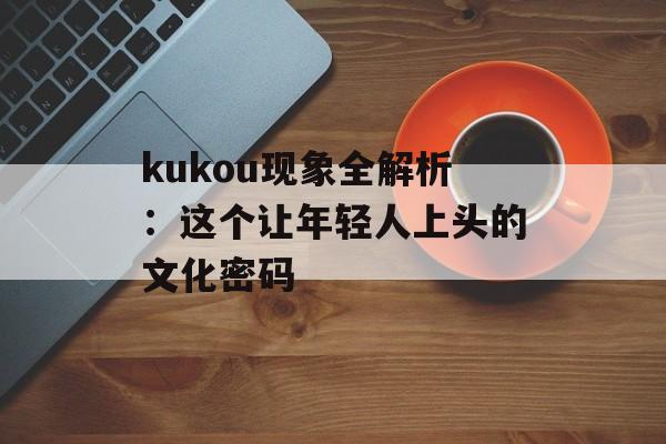 kukou现象全解析：这个让年轻人上头的文化密码-第1张图片-