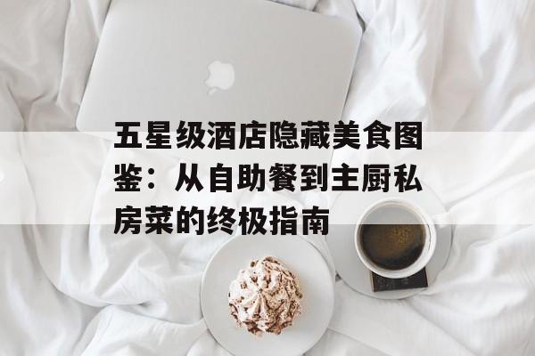 五星级酒店隐藏美食图鉴：从自助餐到主厨私房菜的终极指南-第1张图片-
