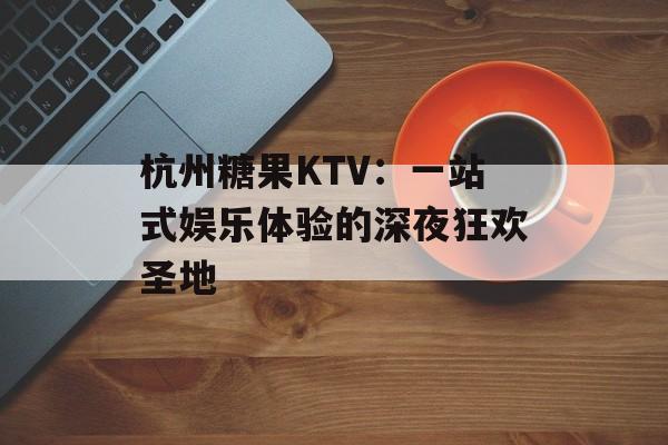 杭州糖果KTV：一站式娱乐体验的深夜狂欢圣地-第1张图片-