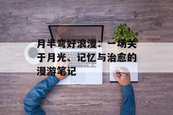 月半弯好浪漫：一场关于月光、记忆与治愈的漫游笔记-第1张图片-