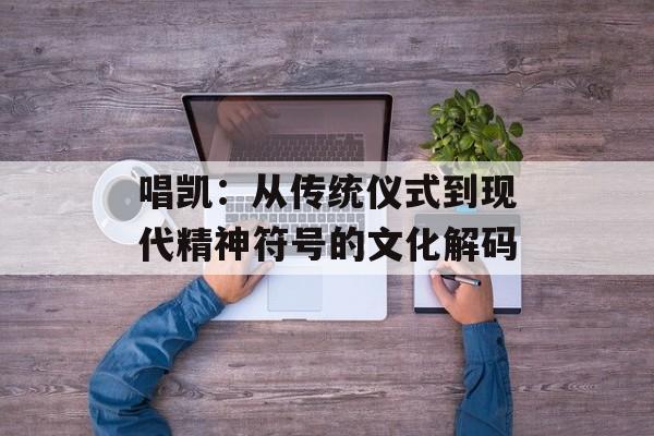唱凯：从传统仪式到现代精神符号的文化解码-第1张图片-