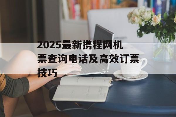 2025最新携程网机票查询电话及高效订票技巧-第1张图片-