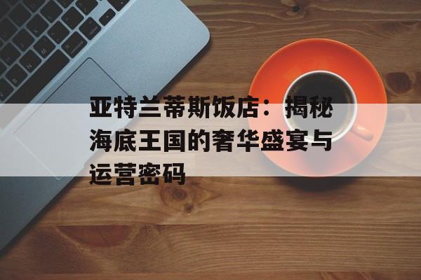 亚特兰蒂斯饭店：揭秘海底王国的奢华盛宴与运营密码-第1张图片-