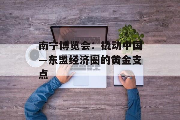 南宁博览会：撬动中国—东盟经济圈的黄金支点-第1张图片-
