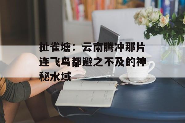 扯雀塘:云南腾冲那片连飞鸟都避之不及的神秘水域-第1张图片- 扯雀塘:云南腾冲那片连飞鸟都避之不及的神秘水域-第1张图片-