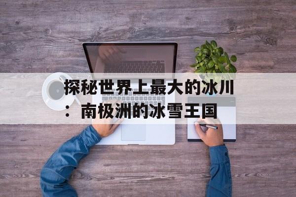 探秘世界上最大的冰川：南极洲的冰雪王国-第1张图片-
