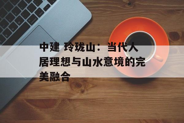 中建 玲珑山：当代人居理想与山水意境的完美融合-第1张图片-