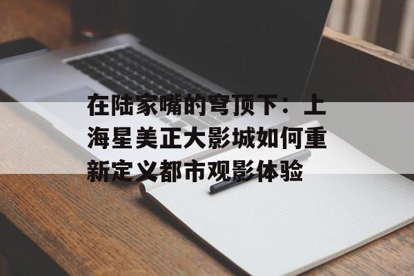 在陆家嘴的穹顶下：上海星美正大影城如何重新定义都市观影体验-第1张图片-
