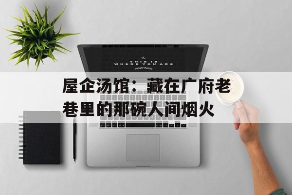 屋企汤馆：藏在广府老巷里的那碗人间烟火-第1张图片-