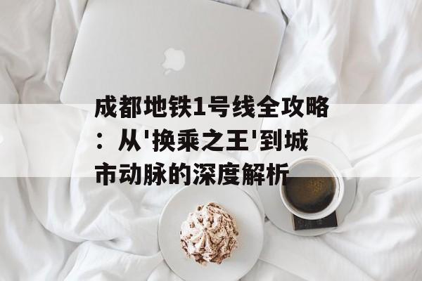 成都地铁1号线全攻略：从'换乘之王'到城市动脉的深度解析-第1张图片-