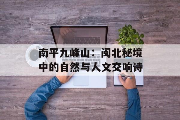 南平九峰山：闽北秘境中的自然与人文交响诗-第1张图片-