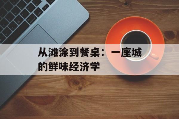 从滩涂到餐桌：一座城的鲜味经济学-第1张图片-