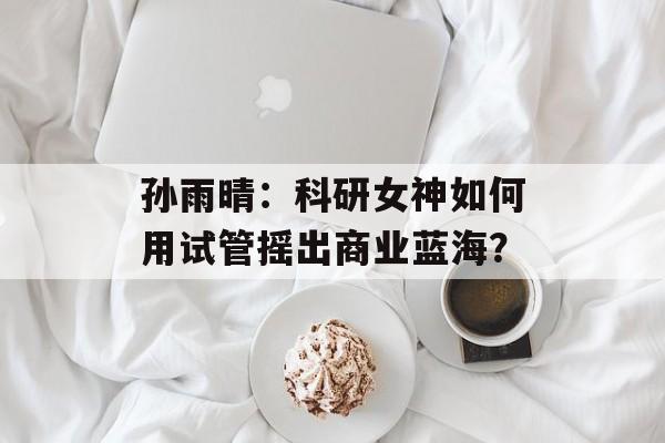 孙雨晴：科研女神如何用试管摇出商业蓝海？-第1张图片-