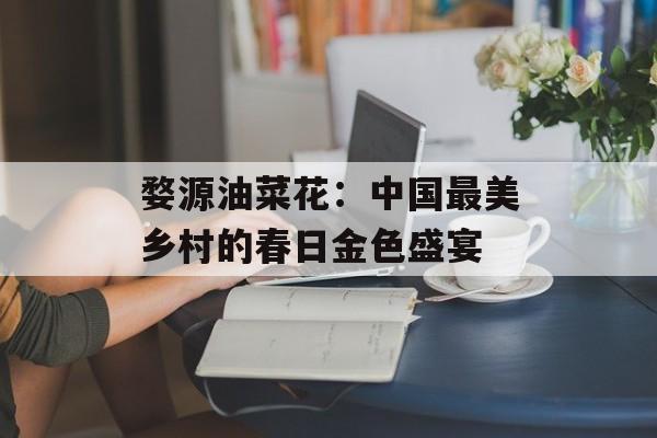 婺源油菜花：中国最美乡村的春日金色盛宴-第1张图片-
