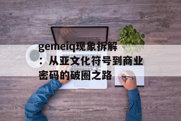 gemeiq现象拆解：从亚文化符号到商业密码的破圈之路-第1张图片-