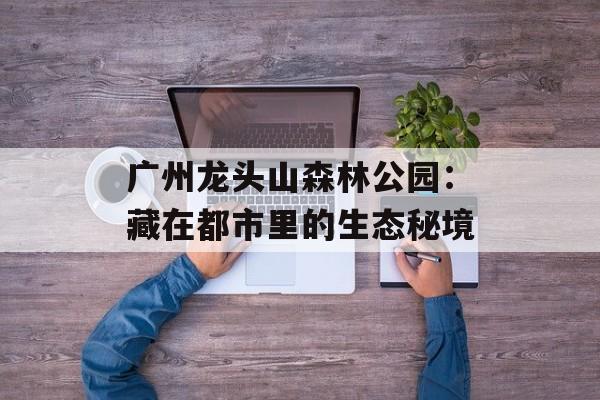 广州龙头山森林公园：藏在都市里的生态秘境-第1张图片-