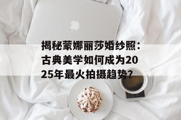 揭秘蒙娜丽莎婚纱照：古典美学如何成为2025年最火拍摄趋势？-第1张图片-