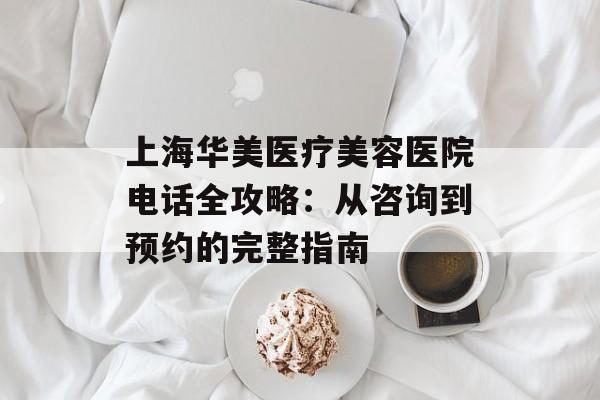 上海华美医疗美容医院电话全攻略：从咨询到预约的完整指南-第1张图片-
