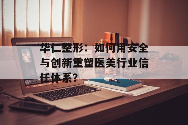 华仁整形：如何用安全与创新重塑医美行业信任体系？-第1张图片-