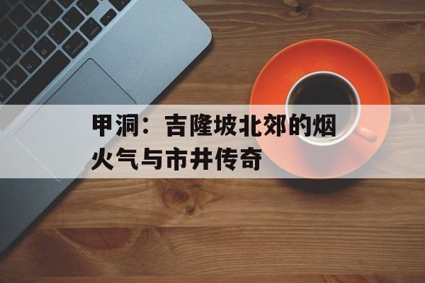 甲洞：吉隆坡北郊的烟火气与市井传奇-第1张图片-