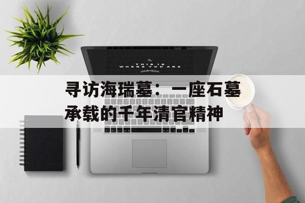 寻访海瑞墓：一座石墓承载的千年清官精神-第1张图片-
