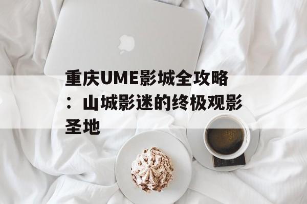 重庆UME影城全攻略：山城影迷的终极观影圣地-第1张图片-