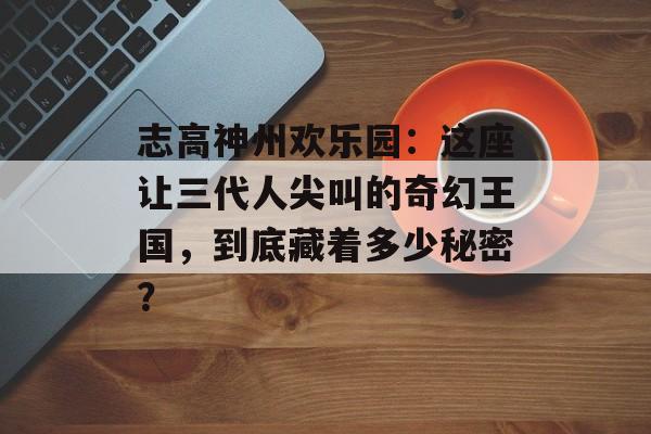 志高神州欢乐园：这座让三代人尖叫的奇幻王国，到底藏着多少秘密？-第1张图片-