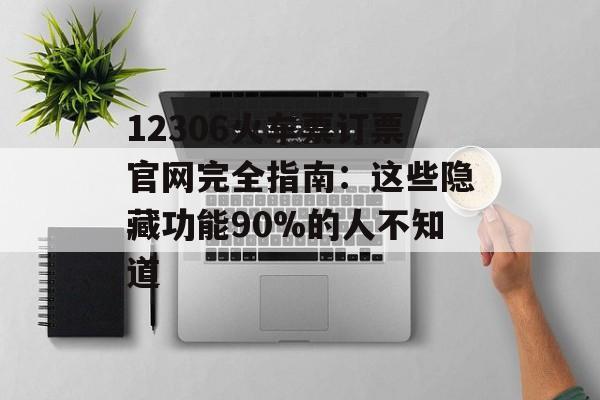 12306火车票订票官网完全指南：这些隐藏功能90%的人不知道-第1张图片-