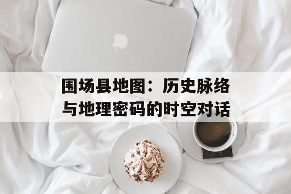 围场县地图：历史脉络与地理密码的时空对话-第1张图片-
