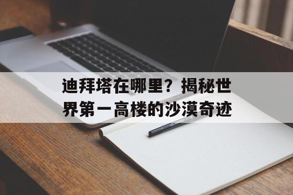 迪拜塔在哪里？揭秘世界第一高楼的沙漠奇迹-第1张图片-