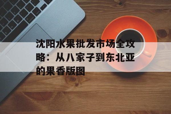 沈阳水果批发市场全攻略：从八家子到东北亚的果香版图-第1张图片-