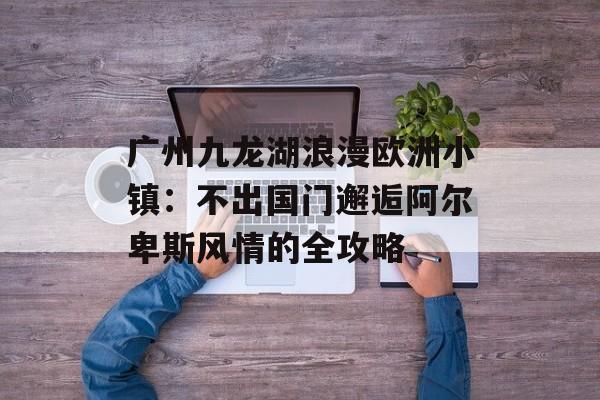 广州九龙湖浪漫欧洲小镇:不出国门邂逅阿尔卑斯风情的全攻略-第1张图片- 广州九龙湖浪漫欧洲小镇:不出国门邂逅阿尔卑斯风情的全攻略-第1张图片-