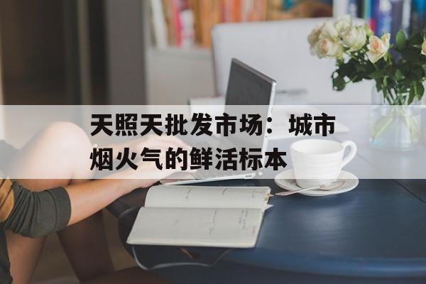 天照天批发市场：城市烟火气的鲜活标本-第1张图片-