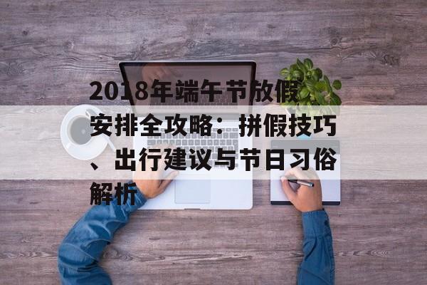 2018年端午节放假安排全攻略:拼假技巧、出行建议与节日习俗解析-第1张图片- 2018年端午节放假安排全攻略:拼假技巧、出行建议与节日习俗解析-第1张图片-