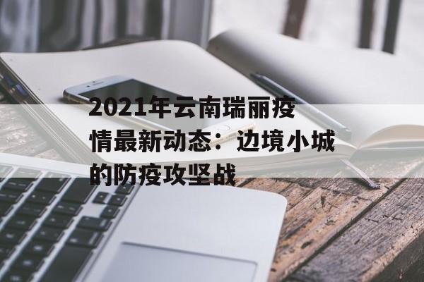 2021年云南瑞丽疫情最新动态：边境小城的防疫攻坚战-第1张图片-