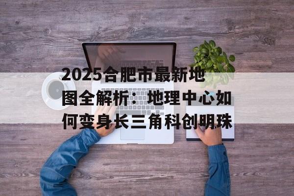 2025合肥市最新地图全解析：地理中心如何变身长三角科创明珠-第1张图片-