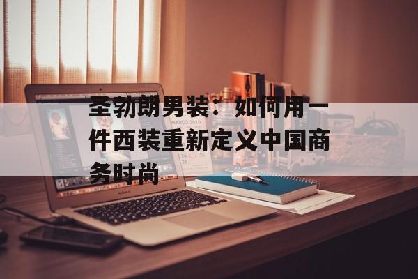 圣勃朗男装：如何用一件西装重新定义中国商务时尚-第1张图片-