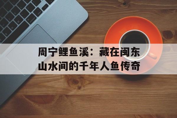 周宁鲤鱼溪：藏在闽东山水间的千年人鱼传奇-第1张图片-