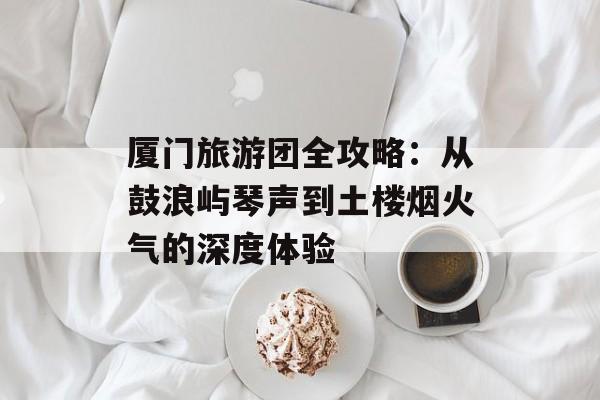 厦门旅游团全攻略：从鼓浪屿琴声到土楼烟火气的深度体验-第1张图片-