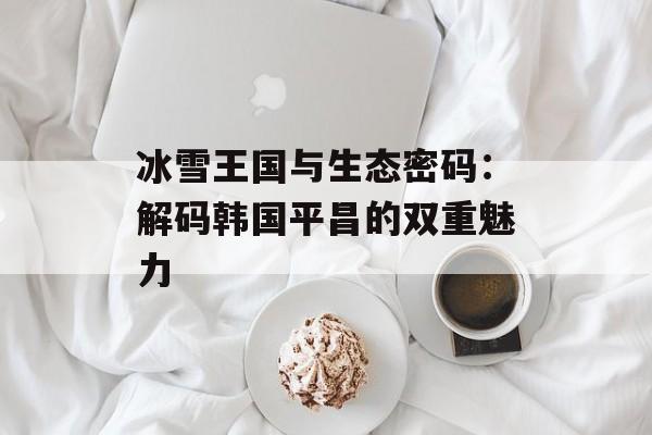 冰雪王国与生态密码：解码韩国平昌的双重魅力-第1张图片-